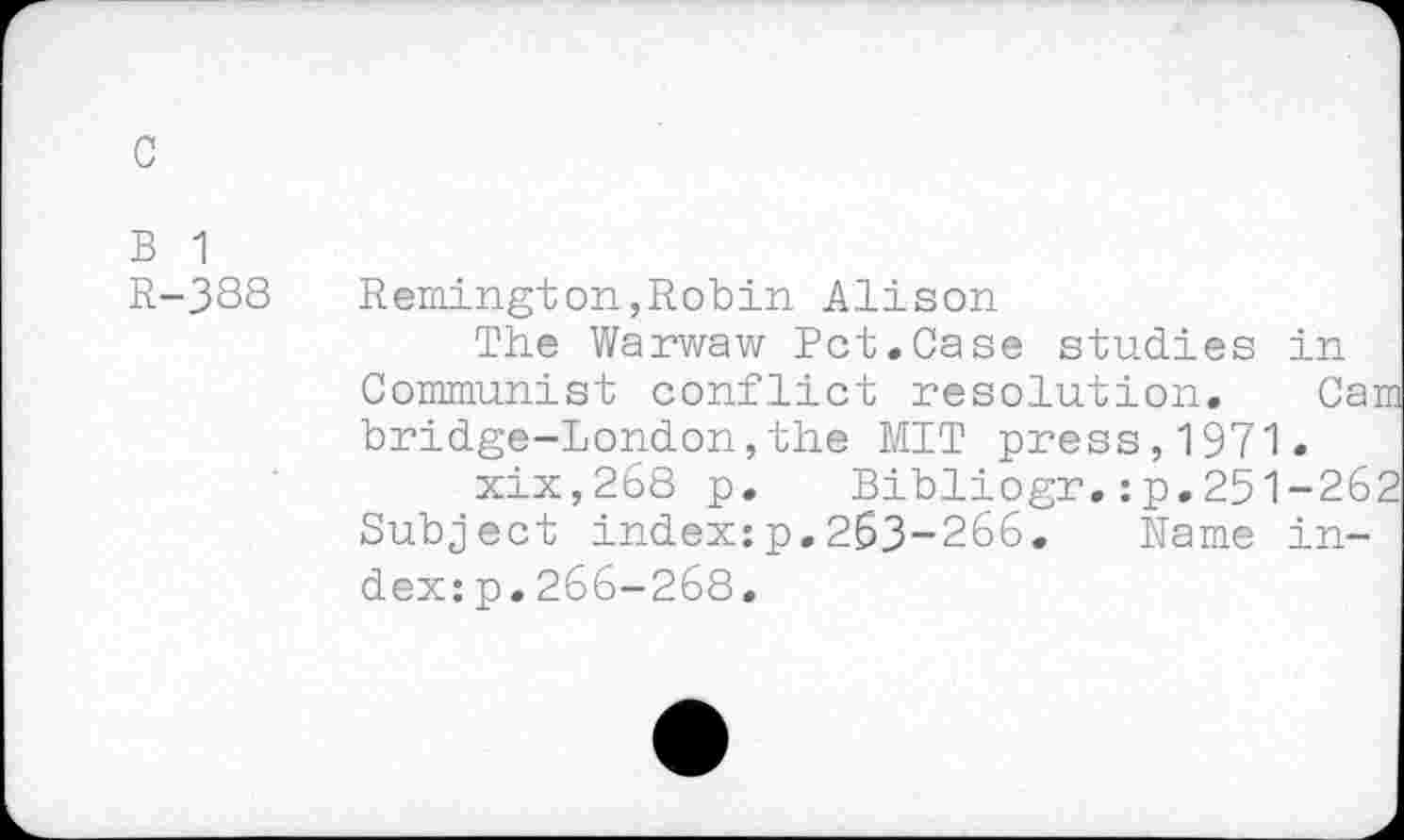 ﻿B 1
R-388 Remington,Robin Alison
The Warwaw Pct.Case studies in Communist conflict resolution. Ca' bridge-London,the MIT press,1971.
xix,268 p. Bibliogr.:p.251-26 Subject index:p.263-266. Name index: p. 266-268.